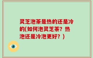 灵芝泡茶是热的还是冷的(如何泡灵芝茶？热泡还是冷泡更好？)