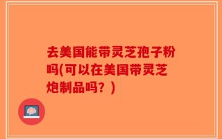 去美国能带灵芝孢子粉吗(可以在美国带灵芝炮制品吗？)