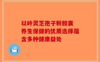 以岭灵芝孢子粉胶囊 养生保健的优质选择蕴含多种健康益处