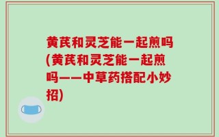 黄芪和灵芝能一起煎吗(黄芪和灵芝能一起煎吗——中草药搭配小妙招)