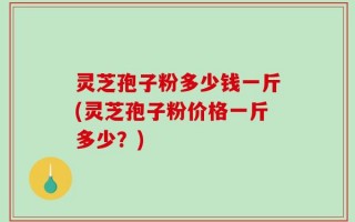 灵芝孢子粉多少钱一斤(灵芝孢子粉价格一斤多少？)