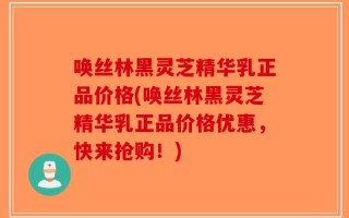 唤丝林黑灵芝精华乳正品价格(唤丝林黑灵芝精华乳正品价格优惠，快来抢购！)