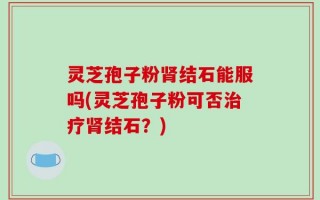 灵芝孢子粉肾结石能服吗(灵芝孢子粉可否治疗肾结石？)