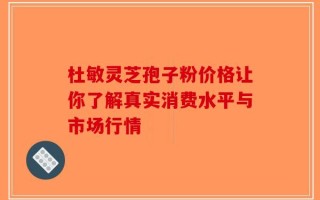 杜敏灵芝孢子粉价格让你了解真实消费水平与市场行情