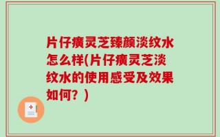 片仔癀灵芝臻颜淡纹水怎么样(片仔癀灵芝淡纹水的使用感受及效果如何？)