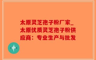 太原灵芝孢子粉厂家_太原优质灵芝孢子粉供应商：专业生产与批发