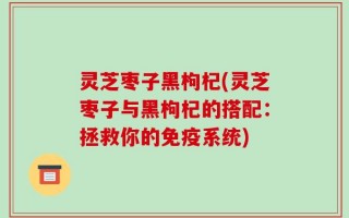 灵芝枣子黑枸杞(灵芝枣子与黑枸杞的搭配：拯救你的免疫系统)