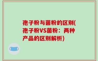 孢子粉与菌粉的区别(孢子粉VS菌粉：两种产品的区别解析)