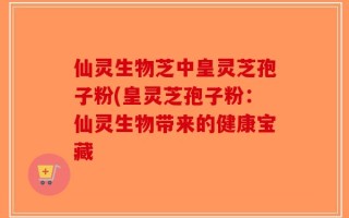 仙灵生物芝中皇灵芝孢子粉(皇灵芝孢子粉：仙灵生物带来的健康宝藏