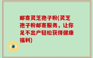 邮寄灵芝孢子粉(灵芝孢子粉邮寄服务，让你足不出户轻松获得健康福利)