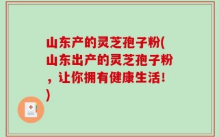 山东产的灵芝孢子粉(山东出产的灵芝孢子粉，让你拥有健康生活！)