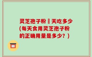 灵芝孢子粉毎天吃多少(每天食用灵芝孢子粉的正确用量是多少？)