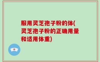 服用灵芝孢子粉的体(灵芝孢子粉的正确用量和适用体重)