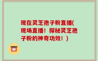 现在灵芝孢子粉直播(现场直播！探秘灵芝孢子粉的神奇功效！)