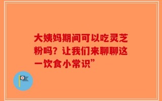 大姨妈期间可以吃灵芝粉吗？让我们来聊聊这一饮食小常识”