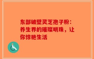 东部破壁灵芝孢子粉：养生界的璀璨明珠，让你惊艳生活