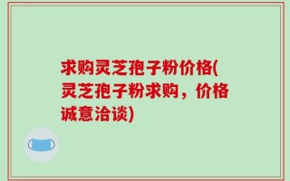 求购灵芝孢子粉价格(灵芝孢子粉求购，价格诚意洽谈)