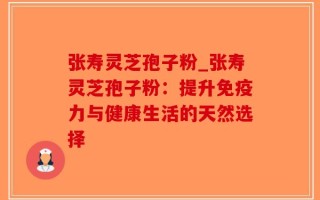 张寿灵芝孢子粉_张寿灵芝孢子粉：提升免疫力与健康生活的天然选择