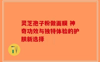 灵芝孢子粉做面膜 神奇功效与独特体验的护肤新选择