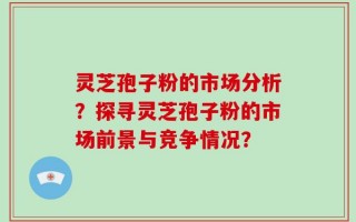 灵芝孢子粉的市场分析？探寻灵芝孢子粉的市场前景与竞争情况？