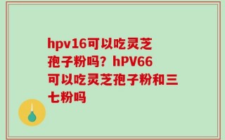 hpv16可以吃灵芝孢子粉吗？hPV66可以吃灵芝孢子粉和三七粉吗