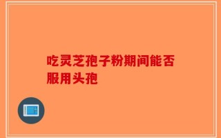 吃灵芝孢子粉期间能否服用头孢
