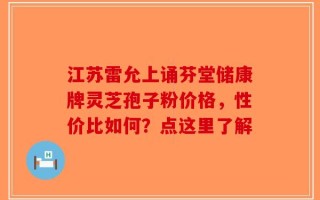 江苏雷允上诵芬堂储康牌灵芝孢子粉价格，性价比如何？点这里了解