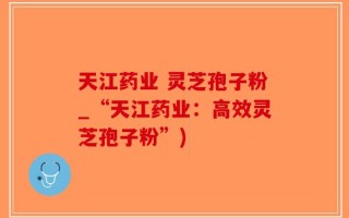 天江药业 灵芝孢子粉_“天江药业：高效灵芝孢子粉”)