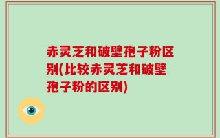 赤灵芝和破壁孢子粉区别(比较赤灵芝和破壁孢子粉的区别)