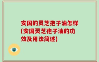 安国的灵芝孢子油怎样(安国灵芝孢子油的功效及用法简述)