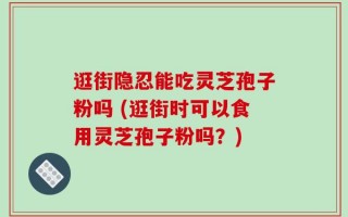 逛街隐忍能吃灵芝孢子粉吗 (逛街时可以食用灵芝孢子粉吗？)