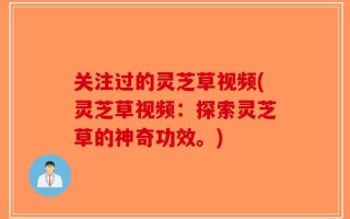 关注过的灵芝草视频(灵芝草视频：探索灵芝草的神奇功效。)