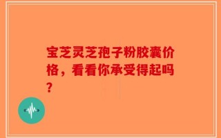 宝芝灵芝孢子粉胶囊价格，看看你承受得起吗？