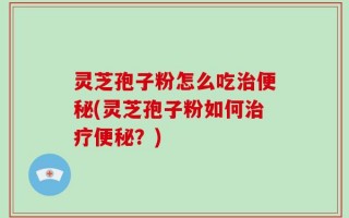 灵芝孢子粉怎么吃治便秘(灵芝孢子粉如何治疗便秘？)