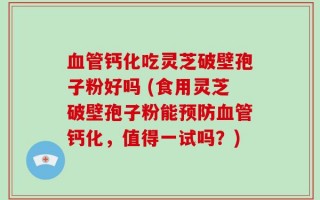 血管钙化吃灵芝破壁孢子粉好吗 (食用灵芝破壁孢子粉能预防血管钙化，值得一试吗？)
