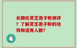 长期吃灵芝孢子粉测评？了解灵芝孢子粉的功效和适用人群？