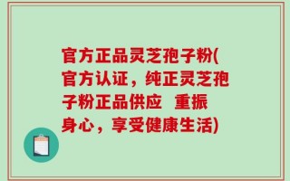 官方正品灵芝孢子粉(官方认证，纯正灵芝孢子粉正品供应  重振身心，享受健康生活)