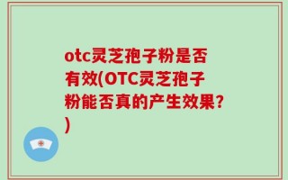 otc灵芝孢子粉是否有效(OTC灵芝孢子粉能否真的产生效果？)