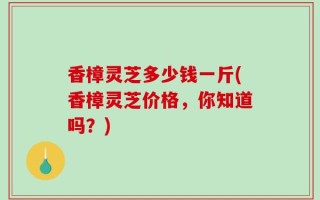 香樟灵芝多少钱一斤(香樟灵芝价格，你知道吗？)