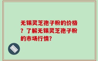 无锡灵芝孢子粉的价格？了解无锡灵芝孢子粉的市场行情？