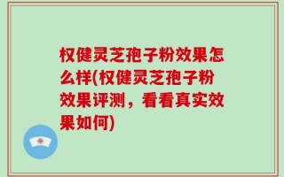 权健灵芝孢子粉效果怎么样(权健灵芝孢子粉效果评测，看看真实效果如何)
