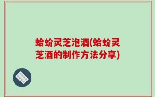蛤蚧灵芝泡酒(蛤蚧灵芝酒的制作方法分享)