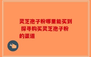 灵芝孢子粉哪里能买到 探寻购买灵芝孢子粉的渠道