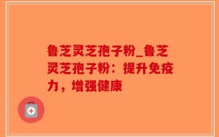 鲁芝灵芝孢子粉_鲁芝灵芝孢子粉：提升免疫力，增强健康