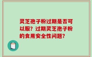 灵芝孢子粉过期是否可以服？过期灵芝孢子粉的食用安全性问题？