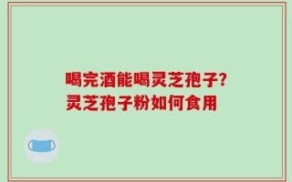 喝完酒能喝灵芝孢子？灵芝孢子粉如何食用