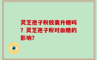 灵芝孢子粉胶囊升糖吗？灵芝孢子粉对血糖的影响？