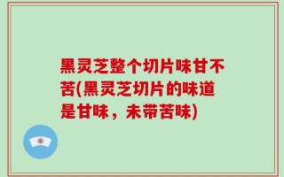 黑灵芝整个切片味甘不苦(黑灵芝切片的味道是甘味，未带苦味)
