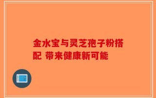金水宝与灵芝孢子粉搭配 带来健康新可能