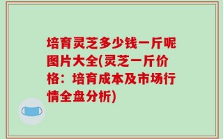 培育灵芝多少钱一斤呢图片大全(灵芝一斤价格：培育成本及市场行情全盘分析)